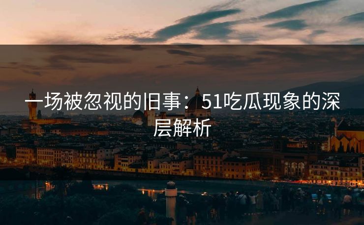 一场被忽视的旧事：51吃瓜现象的深层解析