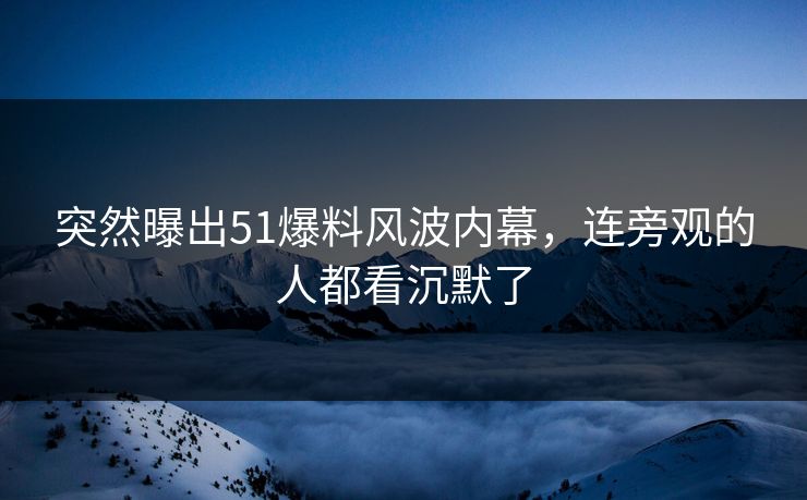 突然曝出51爆料风波内幕，连旁观的人都看沉默了
