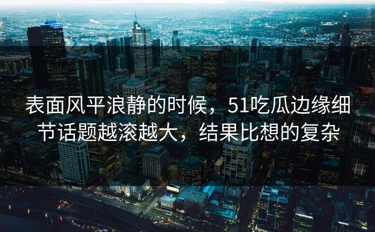 表面风平浪静的时候，51吃瓜边缘细节话题越滚越大，结果比想的复杂