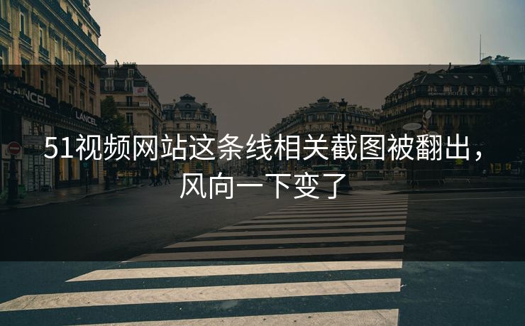 51视频网站这条线相关截图被翻出，风向一下变了