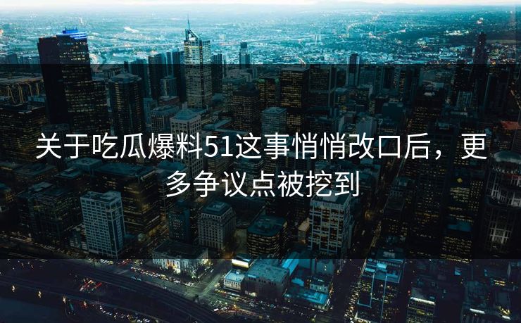 关于吃瓜爆料51这事悄悄改口后，更多争议点被挖到