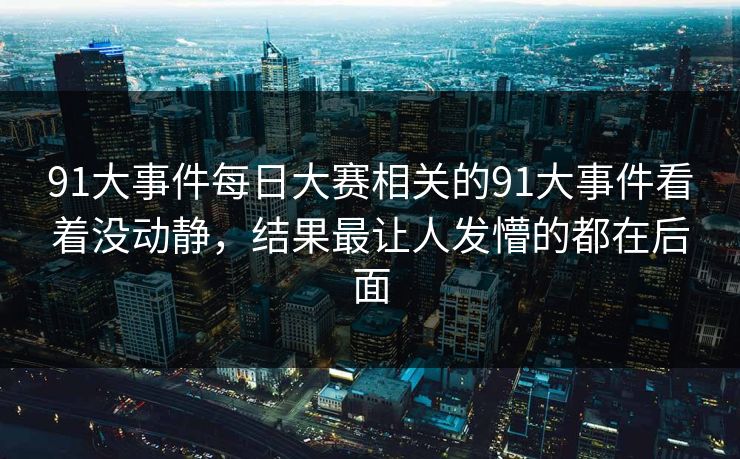 91大事件每日大赛相关的91大事件看着没动静，结果最让人发懵的都在后面