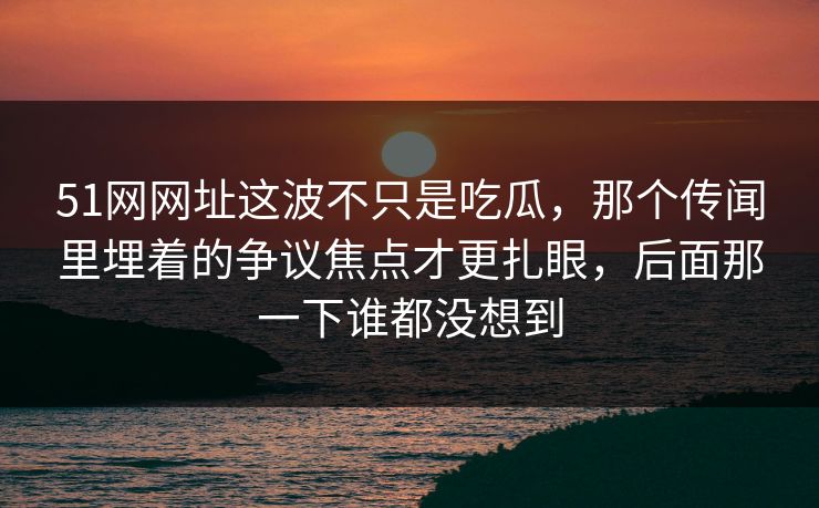 51网网址这波不只是吃瓜，那个传闻里埋着的争议焦点才更扎眼，后面那一下谁都没想到