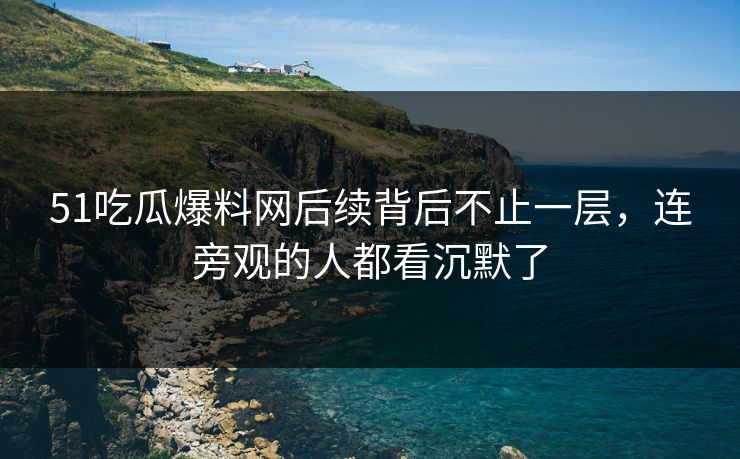 51吃瓜爆料网后续背后不止一层，连旁观的人都看沉默了