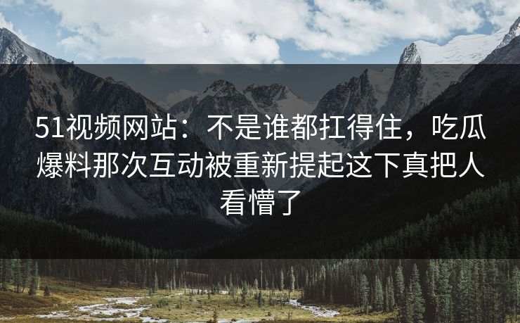 51视频网站：不是谁都扛得住，吃瓜爆料那次互动被重新提起这下真把人看懵了
