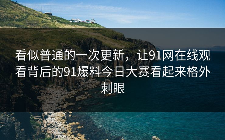 看似普通的一次更新，让91网在线观看背后的91爆料今日大赛看起来格外刺眼