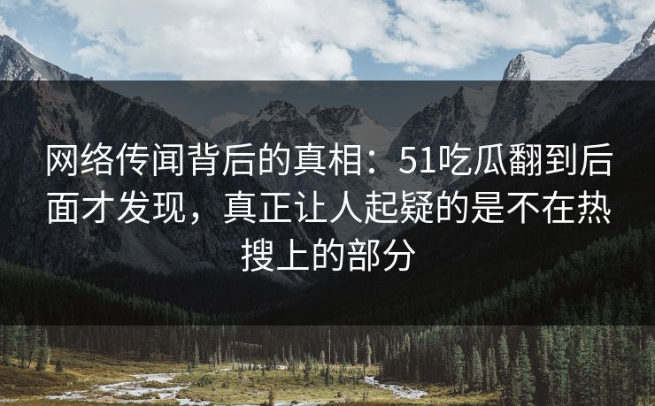 网络传闻背后的真相：51吃瓜翻到后面才发现，真正让人起疑的是不在热搜上的部分
