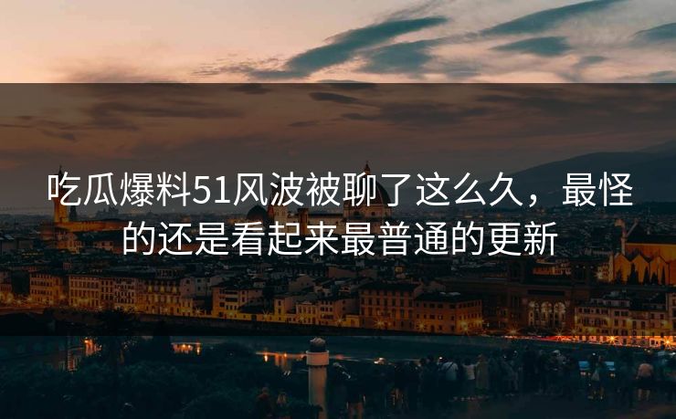 吃瓜爆料51风波被聊了这么久，最怪的还是看起来最普通的更新
