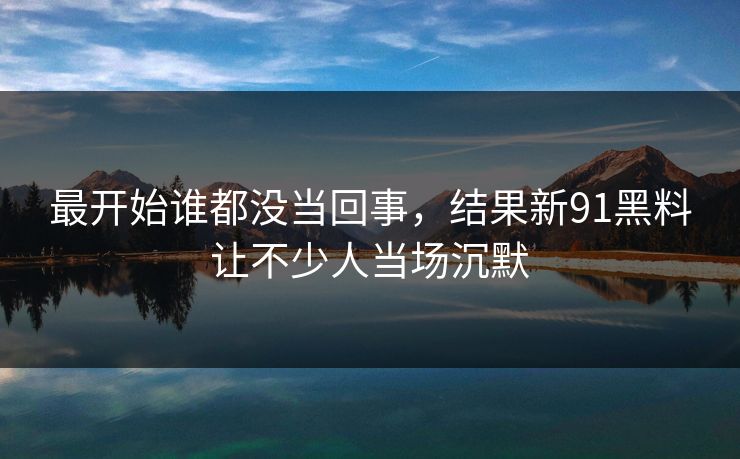 最开始谁都没当回事，结果新91黑料让不少人当场沉默