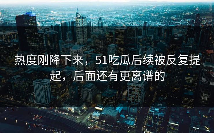 热度刚降下来，51吃瓜后续被反复提起，后面还有更离谱的