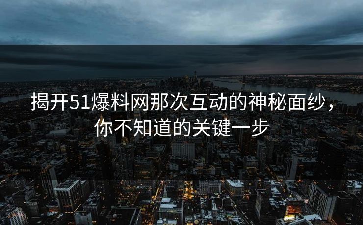 揭开51爆料网那次互动的神秘面纱，你不知道的关键一步