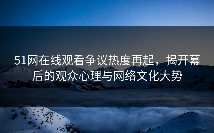 51网在线观看争议热度再起，揭开幕后的观众心理与网络文化大势