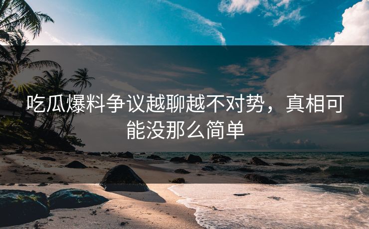 吃瓜爆料争议越聊越不对势，真相可能没那么简单