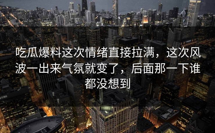 吃瓜爆料这次情绪直接拉满，这次风波一出来气氛就变了，后面那一下谁都没想到