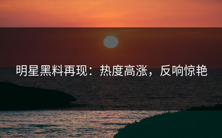明星黑料再现：热度高涨，反响惊艳