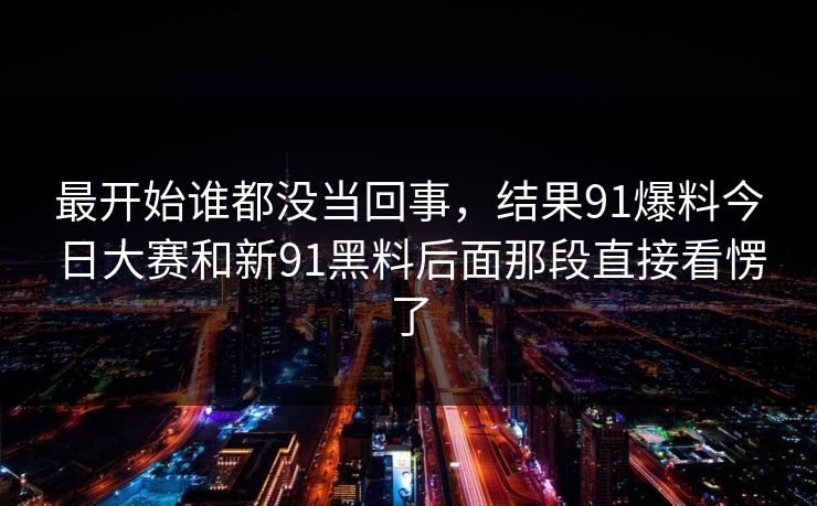 最开始谁都没当回事,结果91爆料今日大赛和新91黑料后面那段直接看愣了 最开始谁都没当回事,结果91爆料今日大赛和新91黑料后面那段直接看愣了