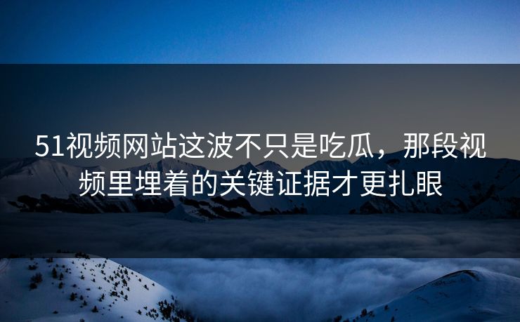 51视频网站这波不只是吃瓜，那段视频里埋着的关键证据才更扎眼