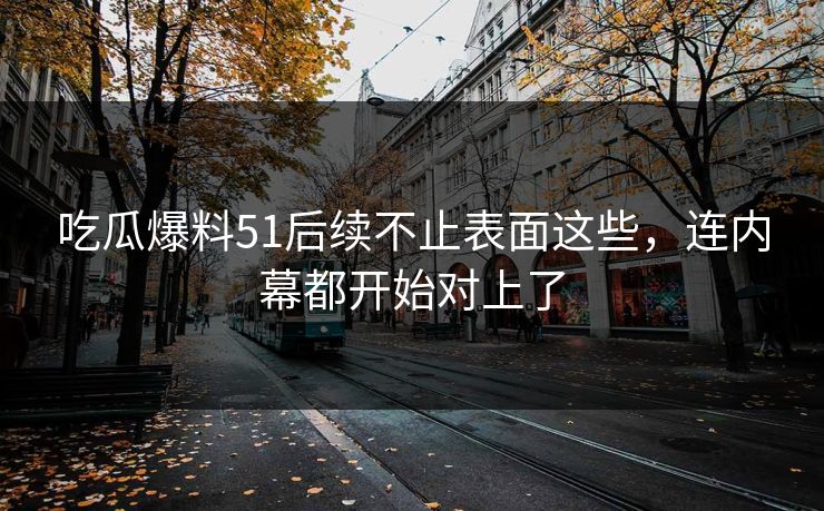 吃瓜爆料51后续不止表面这些，连内幕都开始对上了