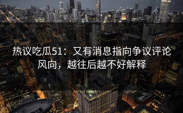 热议吃瓜51：又有消息指向争议评论风向，越往后越不好解释