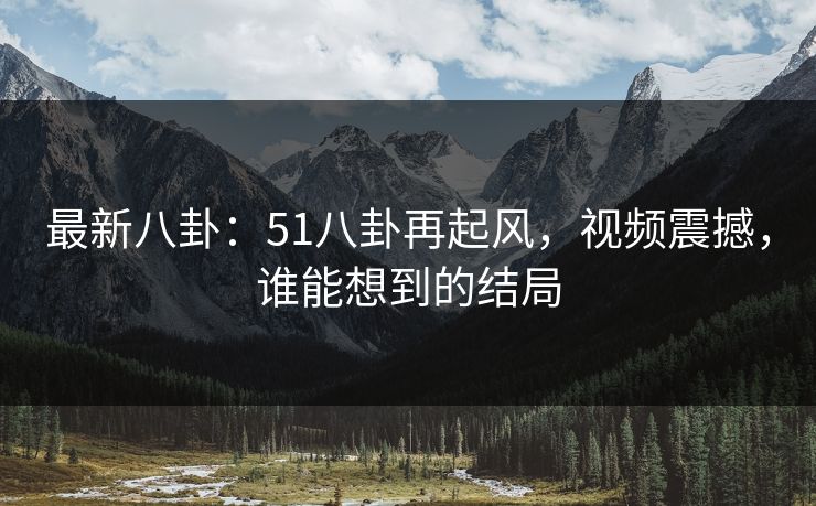 最新八卦:51八卦再起风,视频震撼,谁能想到的结局 最新八卦:51八卦再起风,视频震撼,谁能想到的结局