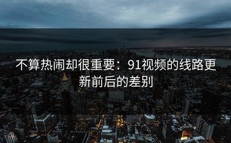 不算热闹却很重要：91视频的线路更新前后的差别