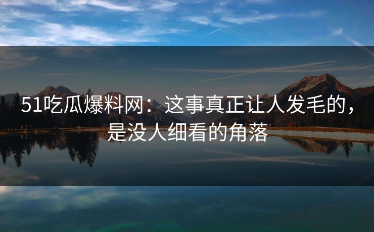 51吃瓜爆料网：这事真正让人发毛的，是没人细看的角落