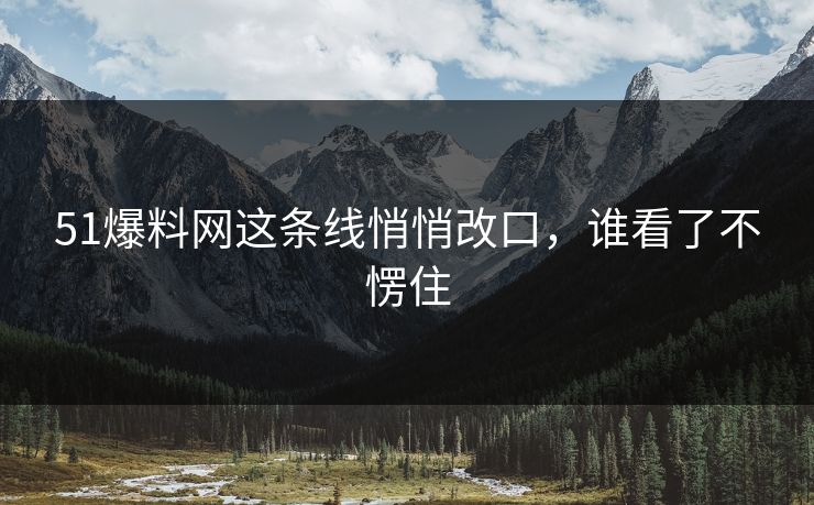 51爆料网这条线悄悄改口，谁看了不愣住