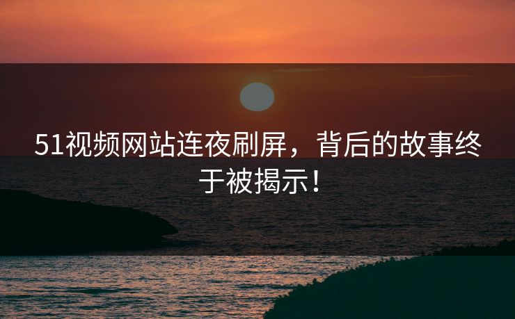 51视频网站连夜刷屏，背后的故事终于被揭示！