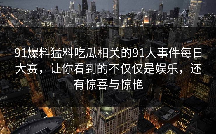 91爆料猛料吃瓜相关的91大事件每日大赛，让你看到的不仅仅是娱乐，还有惊喜与惊艳