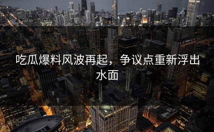 吃瓜爆料风波再起，争议点重新浮出水面