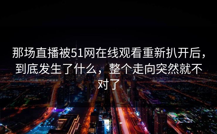 那场直播被51网在线观看重新扒开后，到底发生了什么，整个走向突然就不对了