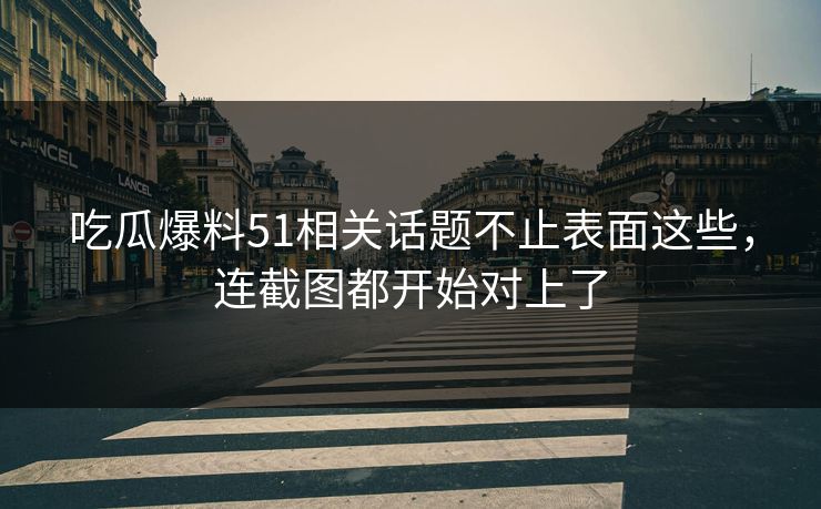 吃瓜爆料51相关话题不止表面这些，连截图都开始对上了