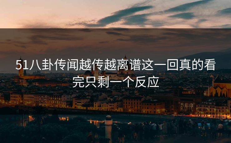 51八卦传闻越传越离谱这一回真的看完只剩一个反应 51八卦传闻越传越离谱这一回真的看完只剩一个反应