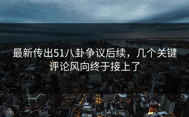 最新传出51八卦争议后续，几个关键评论风向终于接上了
