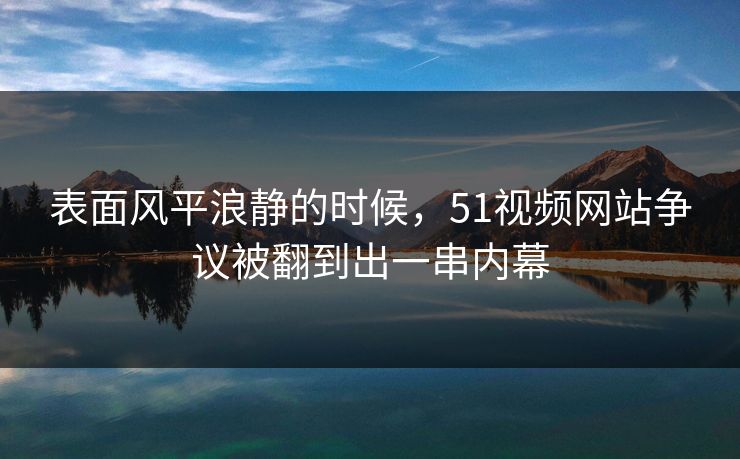 表面风平浪静的时候，51视频网站争议被翻到出一串内幕