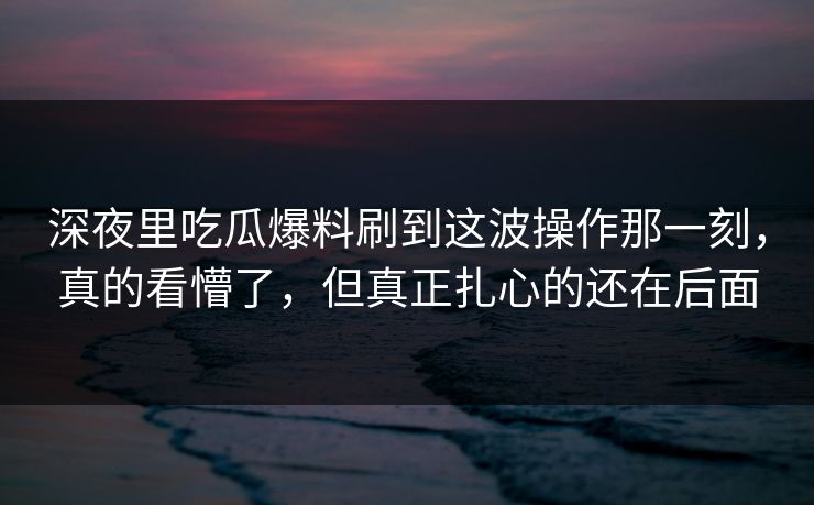 深夜里吃瓜爆料刷到这波操作那一刻，真的看懵了，但真正扎心的还在后面