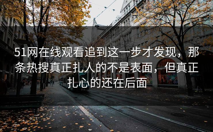 51网在线观看追到这一步才发现，那条热搜真正扎人的不是表面，但真正扎心的还在后面