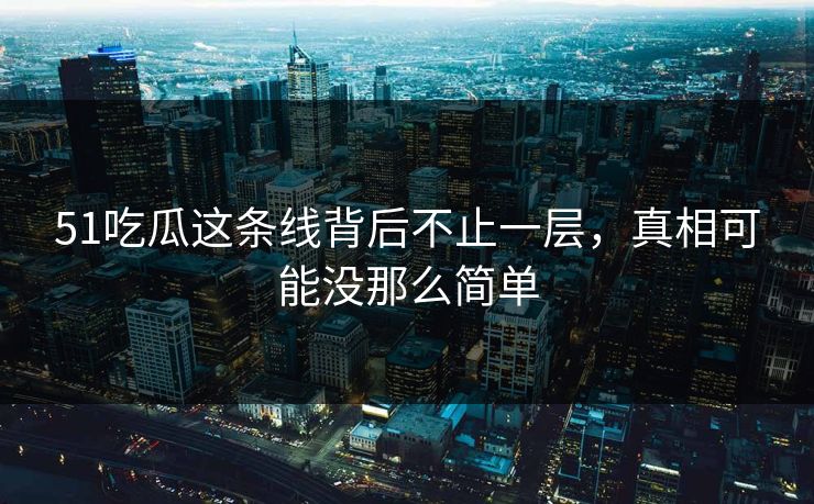 51吃瓜这条线背后不止一层，真相可能没那么简单