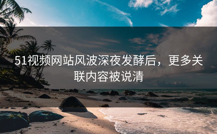 51视频网站风波深夜发酵后，更多关联内容被说清