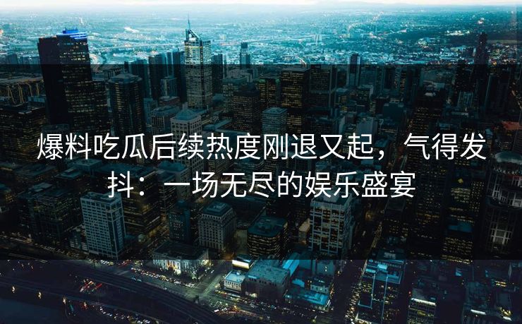 爆料吃瓜后续热度刚退又起，气得发抖：一场无尽的娱乐盛宴