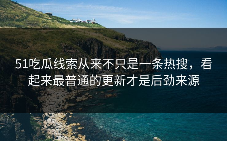 51吃瓜线索从来不只是一条热搜，看起来最普通的更新才是后劲来源