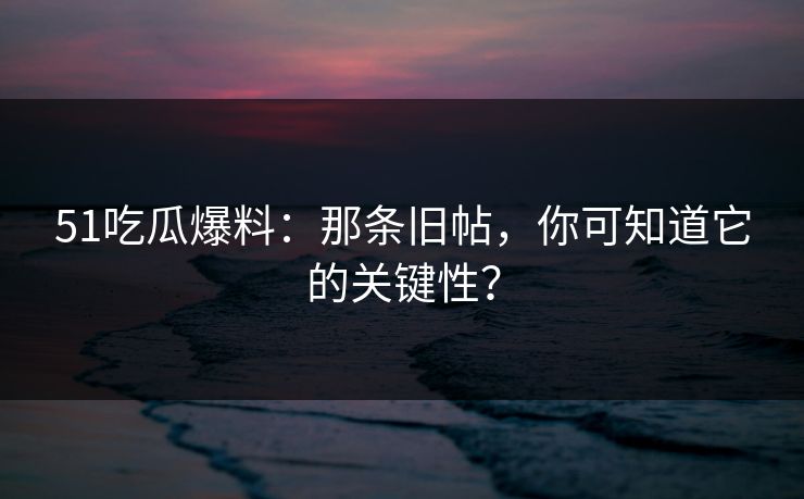 51吃瓜爆料：那条旧帖，你可知道它的关键性？