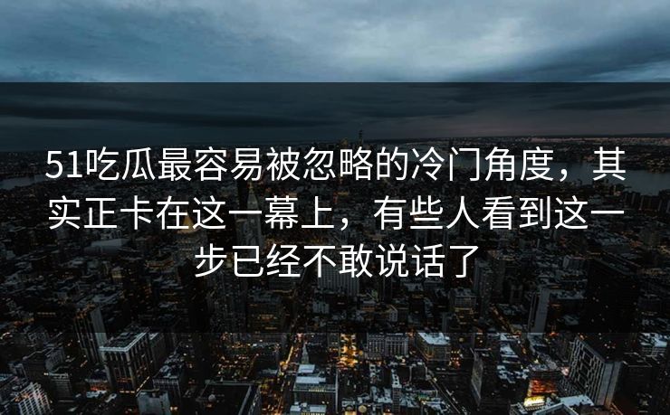 51吃瓜最容易被忽略的冷门角度，其实正卡在这一幕上，有些人看到这一步已经不敢说话了