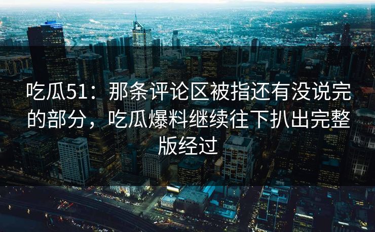 吃瓜51：那条评论区被指还有没说完的部分，吃瓜爆料继续往下扒出完整版经过
