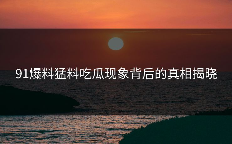91爆料猛料吃瓜现象背后的真相揭晓 91爆料猛料吃瓜现象背后的真相揭晓