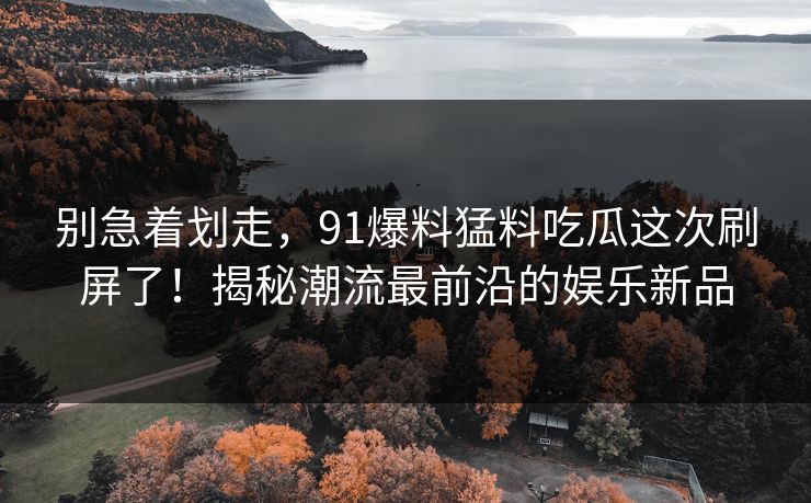 别急着划走,91爆料猛料吃瓜这次刷屏了!揭秘潮流最前沿的娱乐新品 别急着划走,91爆料猛料吃瓜这次刷屏了!揭秘潮流最前沿的娱乐新品