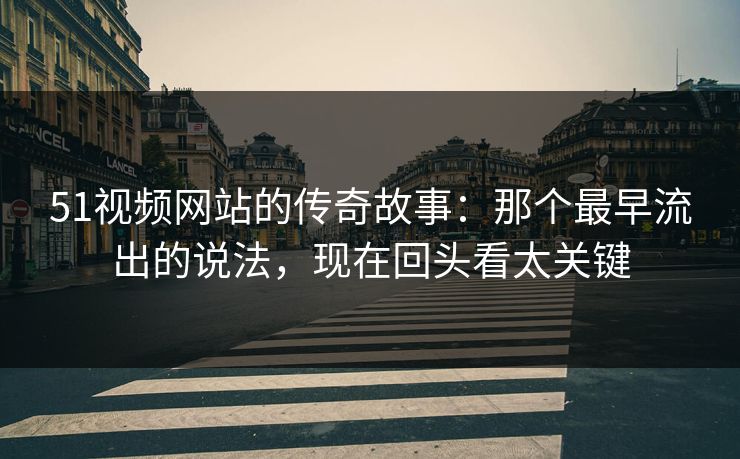 51视频网站的传奇故事：那个最早流出的说法，现在回头看太关键