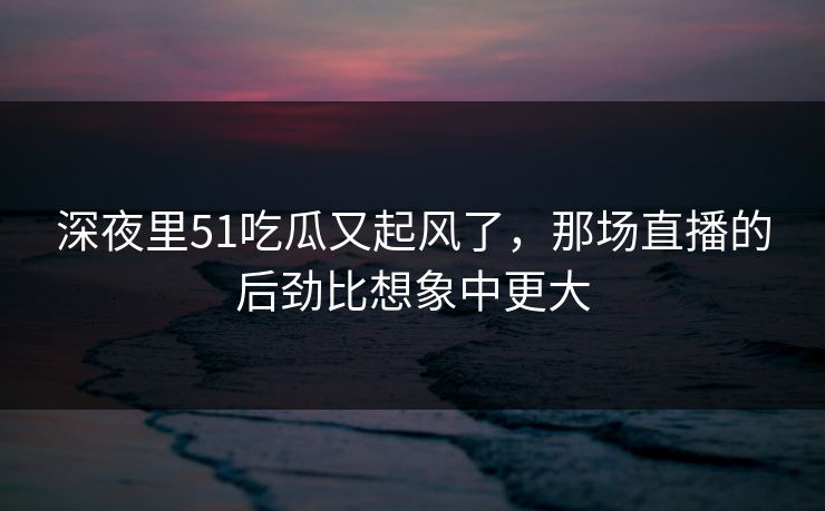 深夜里51吃瓜又起风了，那场直播的后劲比想象中更大