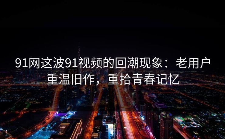 91网这波91视频的回潮现象：老用户重温旧作，重拾青春记忆