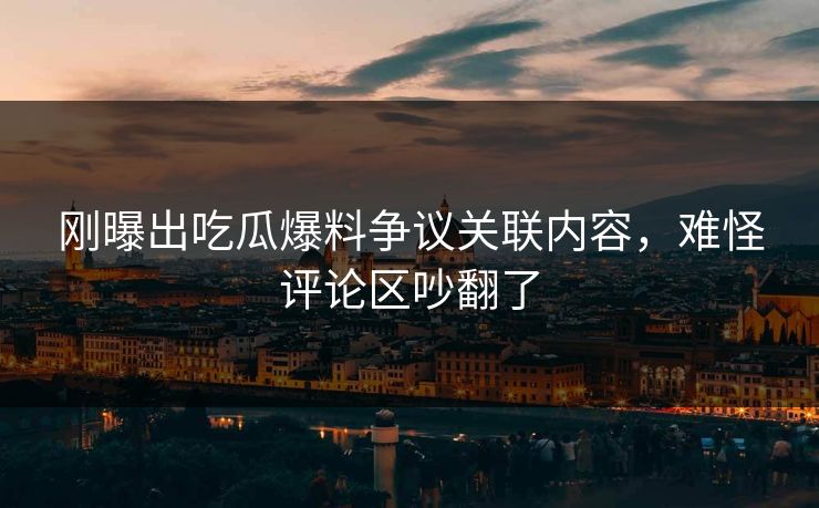 刚曝出吃瓜爆料争议关联内容，难怪评论区吵翻了